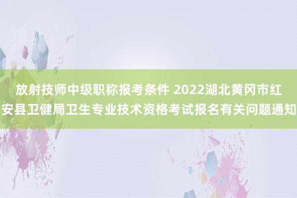 放射技师中级职称报考条件 2022湖北黄冈市红安县卫健局卫生专业技术资格考试报名有关问题通知