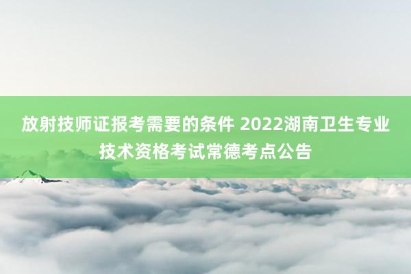 放射技师证报考需要的条件 2022湖南卫生专业技术资格考试常德考点公告