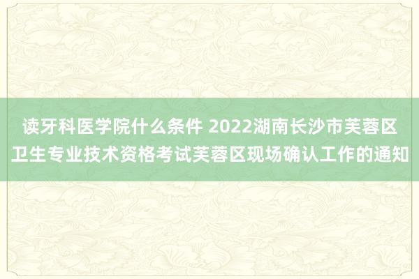 读牙科医学院什么条件 2022湖南长沙市芙蓉区卫生专业技术资格考试芙蓉区现场确认工作的通知