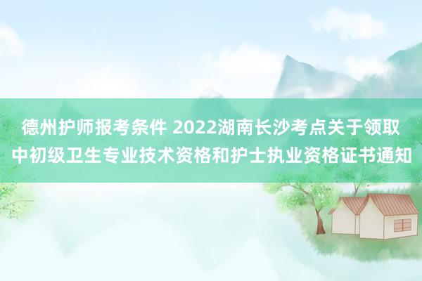 德州护师报考条件 2022湖南长沙考点关于领取中初级卫生专业技术资格和护士执业资格证书通知