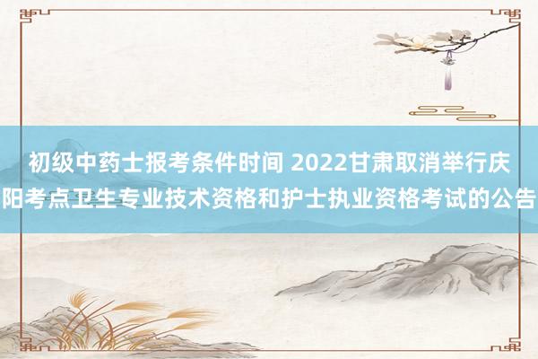 初级中药士报考条件时间 2022甘肃取消举行庆阳考点卫生专业技术资格和护士执业资格考试的公告