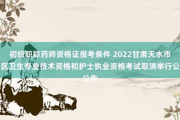 初级职称药师资格证报考条件 2022甘肃天水市考区卫生专业技术资格和护士执业资格考试取消举行公告