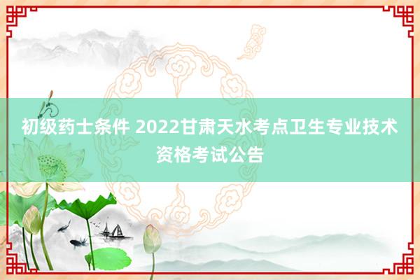 初级药士条件 2022甘肃天水考点卫生专业技术资格考试公告