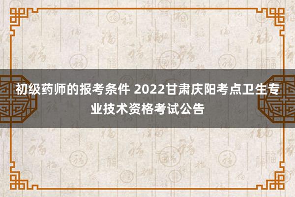 初级药师的报考条件 2022甘肃庆阳考点卫生专业技术资格考试公告