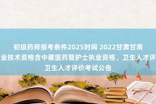初级药师报考条件2025时间 2022甘肃甘南考区卫生专业技术资格含中藏医药暨护士执业资格、卫生人才评价考试公告