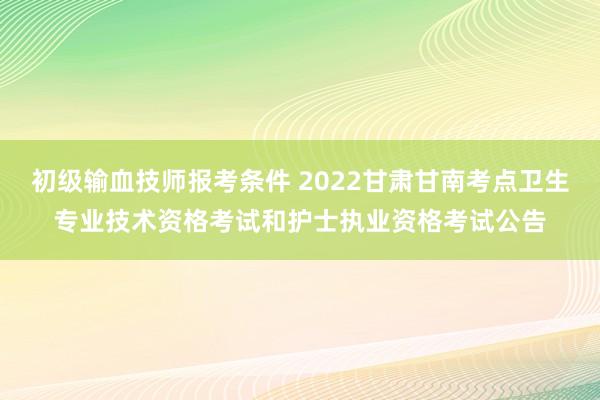 初级输血技师报考条件 2022甘肃甘南考点卫生专业技术资格考试和护士执业资格考试公告