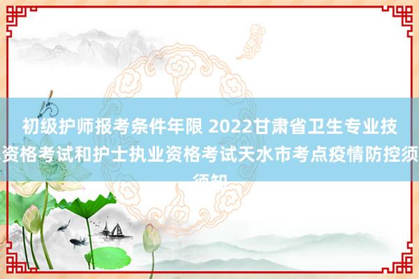 初级护师报考条件年限 2022甘肃省卫生专业技术资格考试和护士执业资格考试天水市考点疫情防控须知