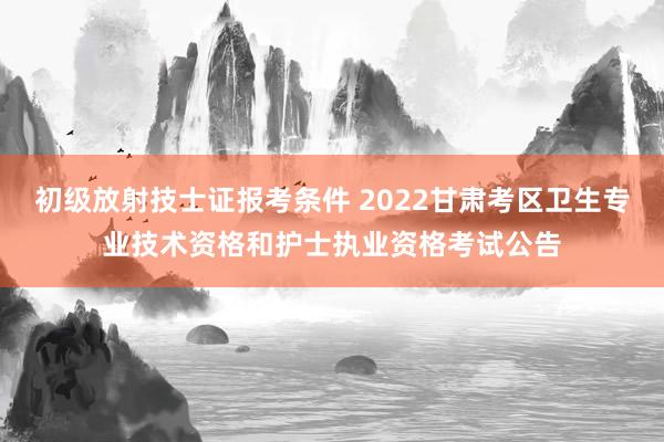初级放射技士证报考条件 2022甘肃考区卫生专业技术资格和护士执业资格考试公告