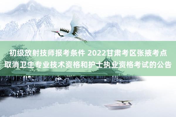 初级放射技师报考条件 2022甘肃考区张掖考点取消卫生专业技术资格和护士执业资格考试的公告
