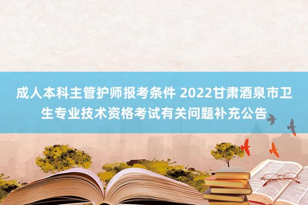 成人本科主管护师报考条件 2022甘肃酒泉市卫生专业技术资格考试有关问题补充公告