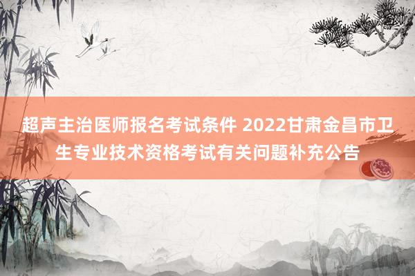 超声主治医师报名考试条件 2022甘肃金昌市卫生专业技术资格考试有关问题补充公告