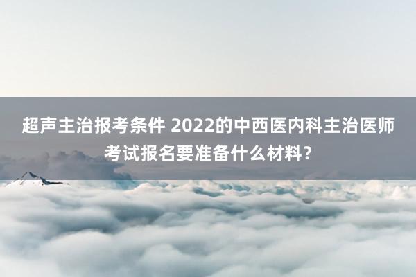 超声主治报考条件 2022的中西医内科主治医师考试报名要准备什么材料?
