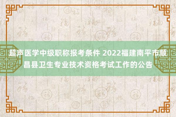 超声医学中级职称报考条件 2022福建南平市顺昌县卫生专业技术资格考试工作的公告