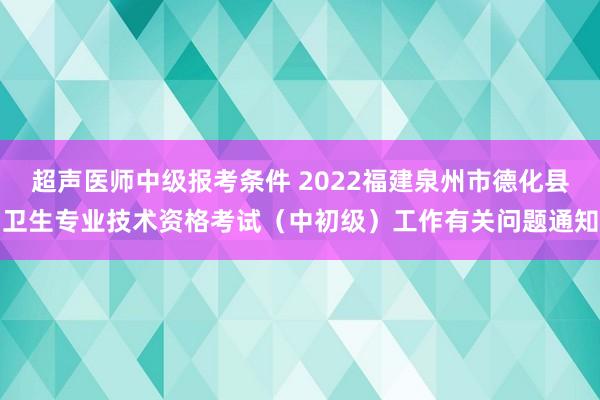 超声医师中级报考条件 2022福建泉州市德化县卫生专业技术资格考试（中初级）工作有关问题通知