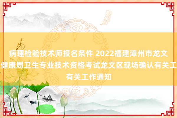 病理检验技术师报名条件 2022福建漳州市龙文区卫生健康局卫生专业技术资格考试龙文区现场确认有关工作通知