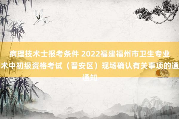 病理技术士报考条件 2022福建福州市卫生专业技术中初级资格考试（晋安区）现场确认有关事项的通知