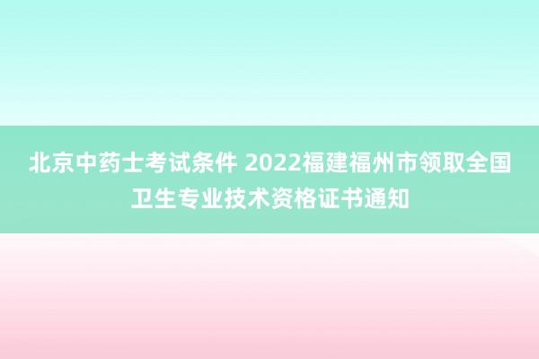 北京中药士考试条件 2022福建福州市领取全国卫生专业技术资格证书通知