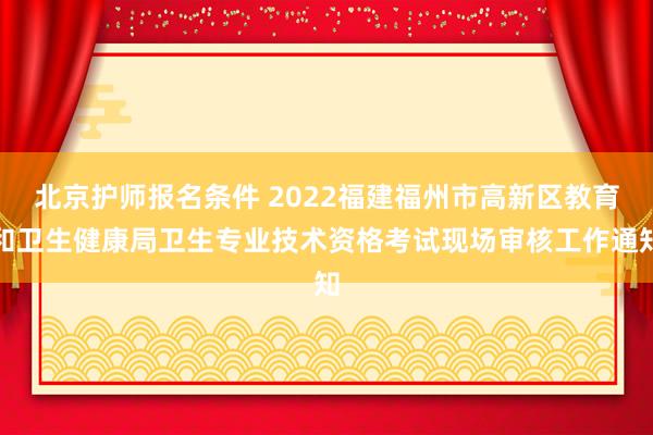 北京护师报名条件 2022福建福州市高新区教育和卫生健康局卫生专业技术资格考试现场审核工作通知
