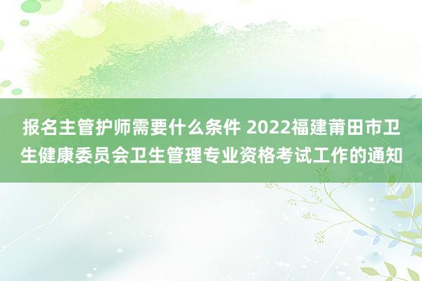 报名主管护师需要什么条件 2022福建莆田市卫生健康委员会卫生管理专业资格考试工作的通知