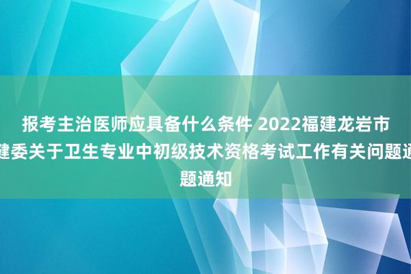 报考主治医师应具备什么条件 2022福建龙岩市卫健委关于卫生专业中初级技术资格考试工作有关问题通知