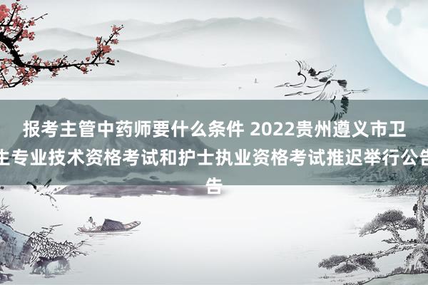 报考主管中药师要什么条件 2022贵州遵义市卫生专业技术资格考试和护士执业资格考试推迟举行公告