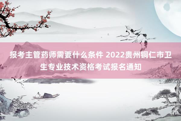 报考主管药师需要什么条件 2022贵州铜仁市卫生专业技术资格考试报名通知