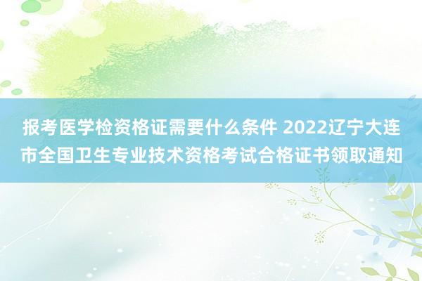 报考医学检资格证需要什么条件 2022辽宁大连市全国卫生专业技术资格考试合格证书领取通知