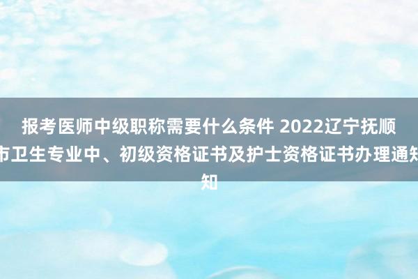 报考医师中级职称需要什么条件 2022辽宁抚顺市卫生专业中、初级资格证书及护士资格证书办理通知