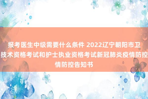 报考医生中级需要什么条件 2022辽宁朝阳市卫生专业技术资格考试和护士执业资格考试新冠肺炎疫情防控告知书