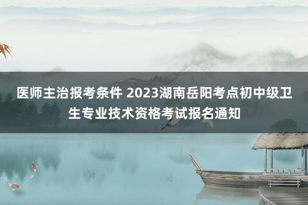 医师主治报考条件 2023湖南岳阳考点初中级卫生专业技术资格考试报名通知