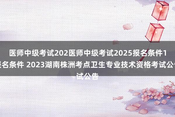 医师中级考试202医师中级考试2025报名条件1报名条件 2023湖南株洲考点卫生专业技术资格考试公告
