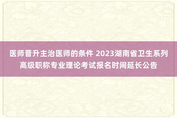 医师晋升主治医师的条件 2023湖南省卫生系列高级职称专业理论考试报名时间延长公告