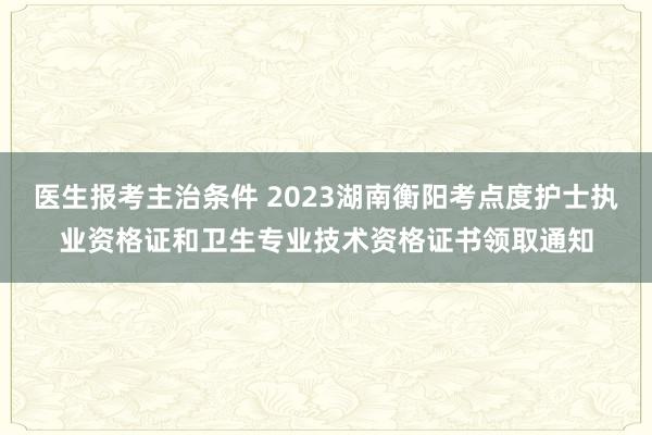 医生报考主治条件 2023湖南衡阳考点度护士执业资格证和卫生专业技术资格证书领取通知