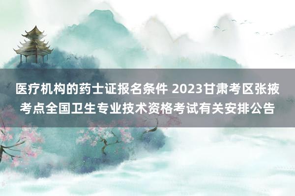 医疗机构的药士证报名条件 2023甘肃考区张掖考点全国卫生专业技术资格考试有关安排公告