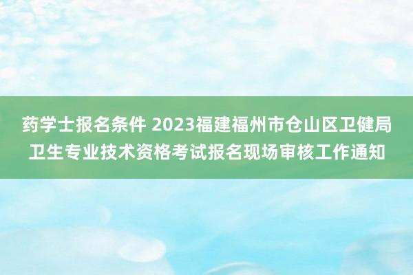 药学士报名条件 2023福建福州市仓山区卫健局卫生专业技术资格考试报名现场审核工作通知