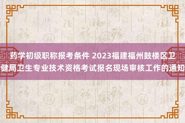 药学初级职称报考条件 2023福建福州鼓楼区卫健局卫生专业技术资格考试报名现场审核工作的通知