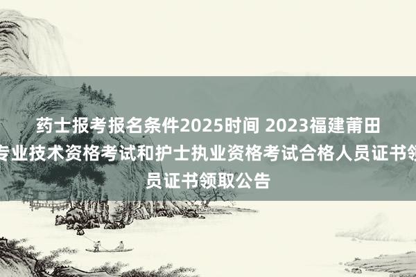 药士报考报名条件2025时间 2023福建莆田市卫生专业技术资格考试和护士执业资格考试合格人员证书领取公告