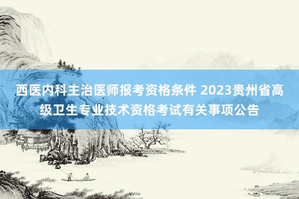 西医内科主治医师报考资格条件 2023贵州省高级卫生专业技术资格考试有关事项公告