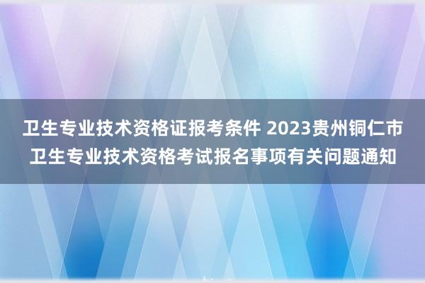 卫生专业技术资格证报考条件 2023贵州铜仁市卫生专业技术资格考试报名事项有关问题通知