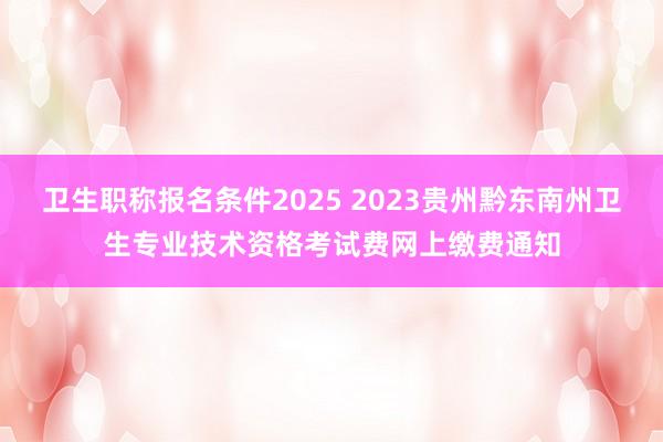 卫生职称报名条件2025 2023贵州黔东南州卫生专业技术资格考试费网上缴费通知