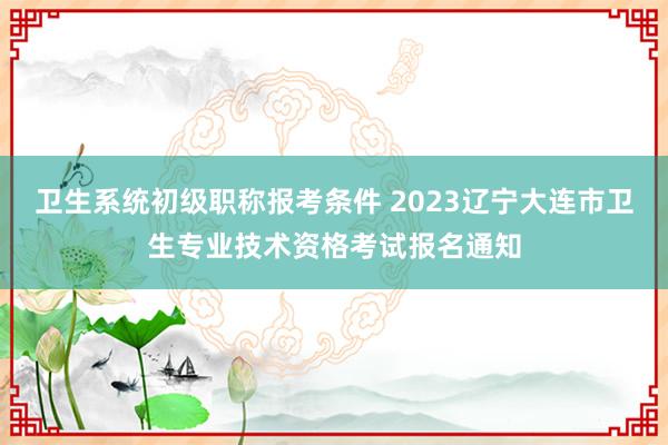 卫生系统初级职称报考条件 2023辽宁大连市卫生专业技术资格考试报名通知