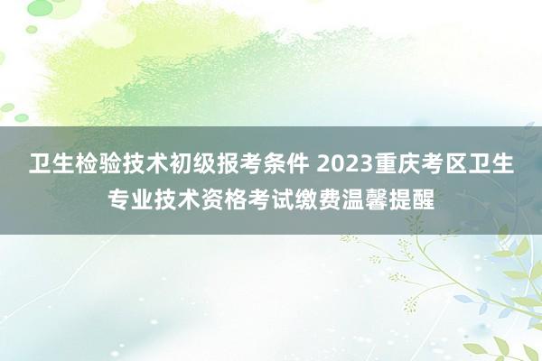 卫生检验技术初级报考条件 2023重庆考区卫生专业技术资格考试缴费温馨提醒