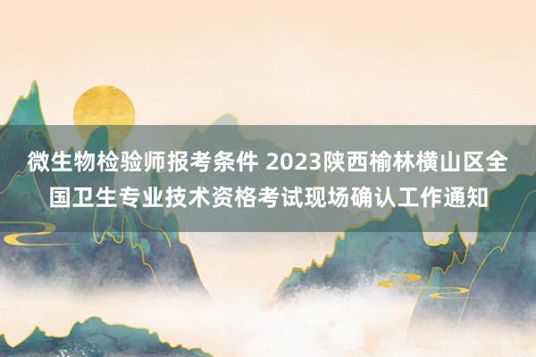 微生物检验师报考条件 2023陕西榆林横山区全国卫生专业技术资格考试现场确认工作通知