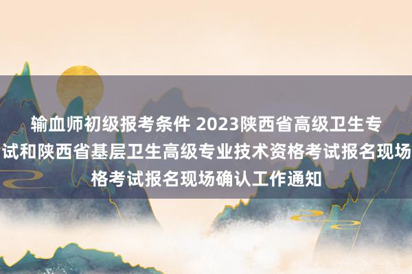 输血师初级报考条件 2023陕西省高级卫生专业技术资格考试和陕西省基层卫生高级专业技术资格考试报名现场确认工作通知
