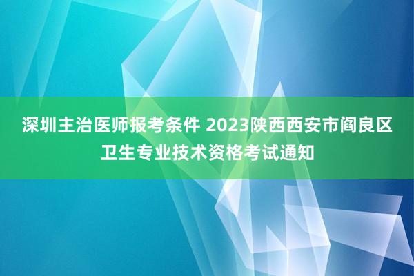 深圳主治医师报考条件 2023陕西西安市阎良区卫生专业技术资格考试通知