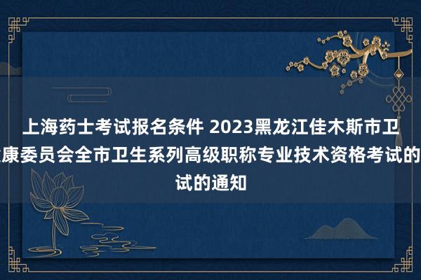 上海药士考试报名条件 2023黑龙江佳木斯市卫生健康委员会全市卫生系列高级职称专业技术资格考试的通知