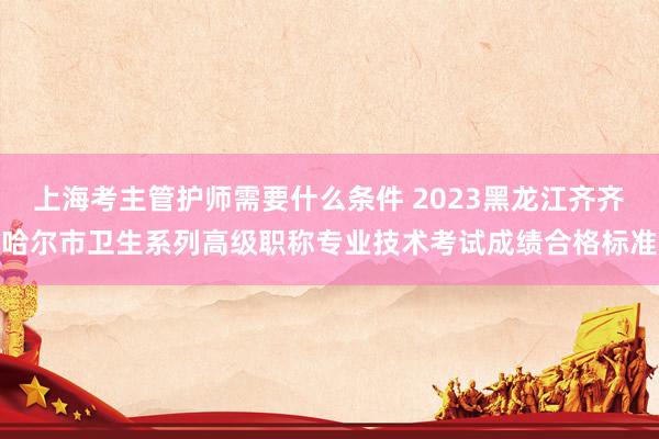 上海考主管护师需要什么条件 2023黑龙江齐齐哈尔市卫生系列高级职称专业技术考试成绩合格标准