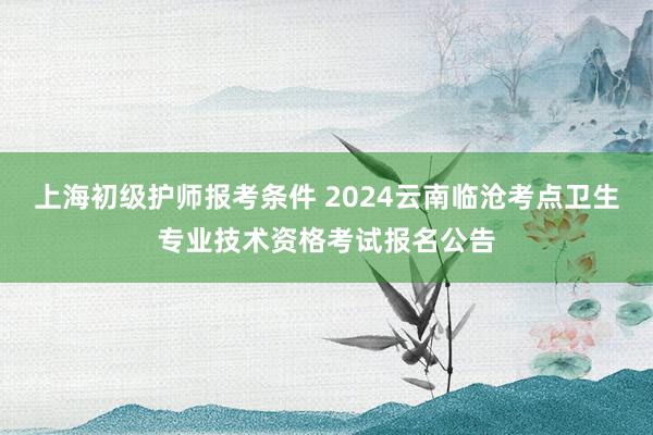 上海初级护师报考条件 2024云南临沧考点卫生专业技术资格考试报名公告