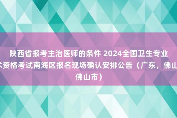 陕西省报考主治医师的条件 2024全国卫生专业技术资格考试南海区报名现场确认安排公告（广东，佛山市）