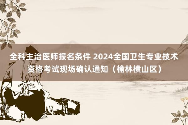 全科主治医师报名条件 2024全国卫生专业技术资格考试现场确认通知（榆林横山区）